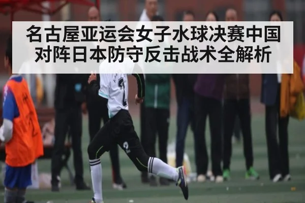 名古屋亚运会女子水球决赛中国对阵日本防守反击战术全解析