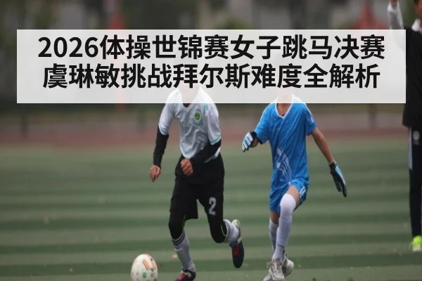 2026体操世锦赛女子跳马决赛虞琳敏挑战拜尔斯难度全解析