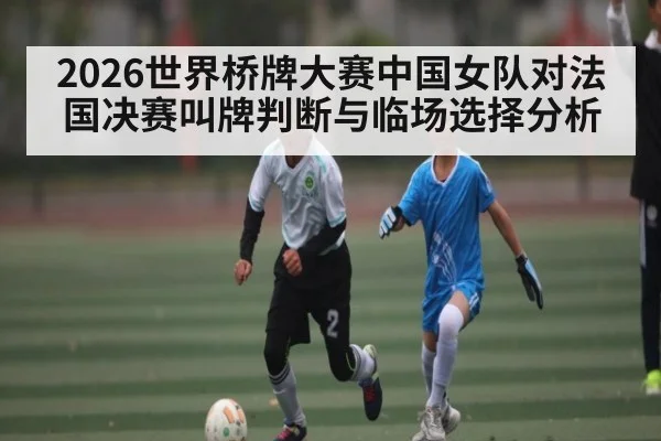 2026世界桥牌大赛中国女队对法国决赛叫牌判断与临场选择分析