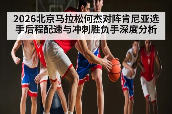 2026北京马拉松何杰对阵肯尼亚选手后程配速与冲刺胜负手深度分析